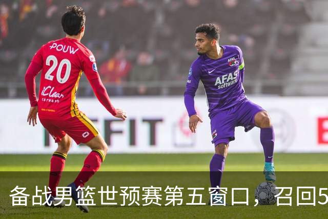 备战男篮世预赛第五窗口，召回5人+淘汰5人，晋级希望或大幅提升